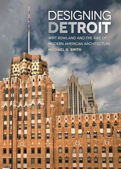 Designing Detroit: Wirt Rowland and the Rise of Modern American Architecture, Hardcover