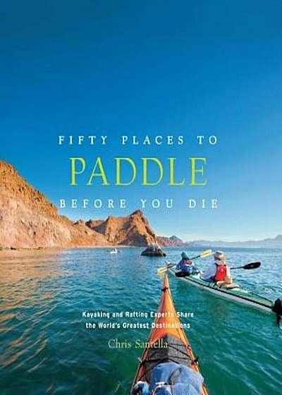 Fifty Places to Paddle Before You Die: Kayaking and Rafting Experts Share the World's Greatest Destinations, Hardcover