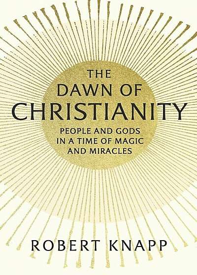 The Dawn of Christianity: People and Gods in a Time of Magic and Miracles, Hardcover