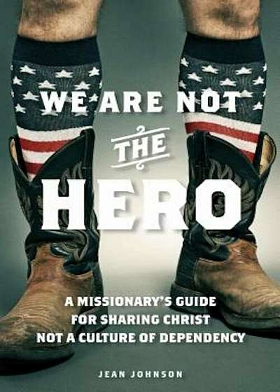 We Are Not the Hero: A Missionary's Guide to Sharing Christ, Not a Culture of Dependency, Paperback