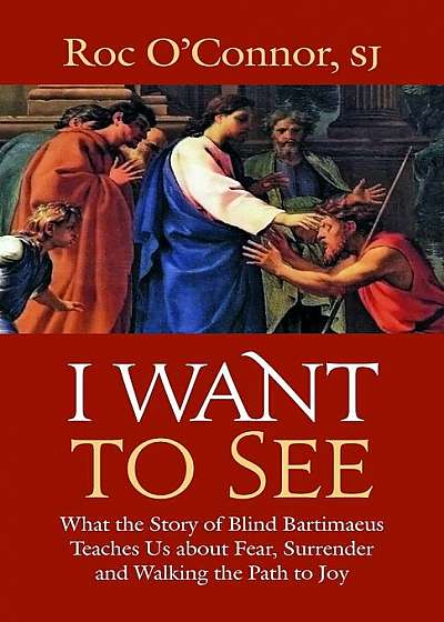 I Want to See: What the Story of Blind Bartimaeus Teaches Us about Fear, Surrender and Walking the Path to Joy, Paperback