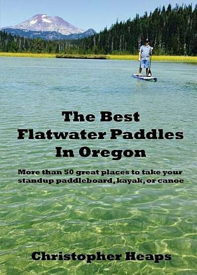 The Best Flatwater Paddles in Oregon: More Than 50 Great Places to Take Your Standup Paddleboard, Kayak, or Canoe, Paperback