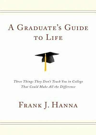 A Graduate's Guide to Life: Three Things They Don't Teach You in College That Could Make All the Difference, Hardcover