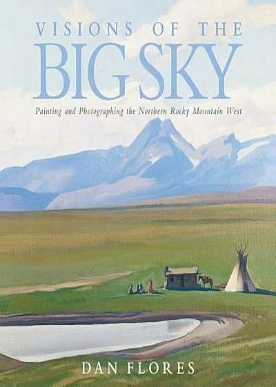 Visions of the Big Sky: Painting and Photographing the Northern Rocky Mountain West, Hardcover