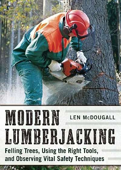 Modern Lumberjacking: Felling Trees, Using the Right Tools, and Observing Vital Safety Techniques, Paperback