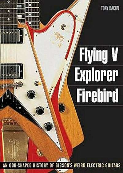 Flying V, Explorer, Firebird: An Odd-Shaped History of Gibson's Weird Electric Guitars, Paperback