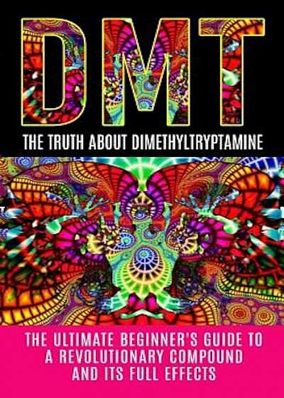 Dmt: The Truth about Dimethyltryptamine: The Ultimate Beginner's Guide to a Revolutionary Compound and Its Full Effects, Paperback