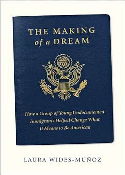 The Making of a Dream: How a Group of Young Undocumented Immigrants Helped Change What It Means to Be American, Hardcover