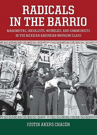 Radicals in the Barrio: Magonistas, Socialists, Wobblies, and Communists in the Mexican-American Working Class, Paperback