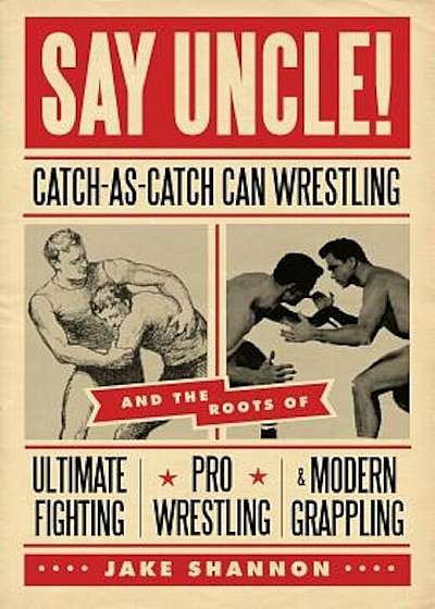 Say Uncle!: Catch-As-Catch-Can Wrestling and the Roots of Ultimate Fighting, Pro Wrestling & Modern Grappling, Paperback