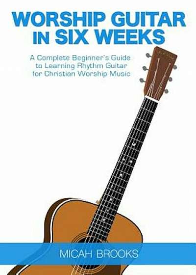 Worship Guitar in Six Weeks: A Complete Beginner's Guide to Learning Rhythm Guitar for Christian Worship Music, Paperback