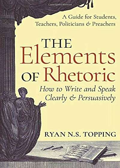 The Elements of Rhetoric: How to Write and Speak Clearly and Persuasively -- A Guide for Students, Teachers, Politicians & Preachers, Paperback