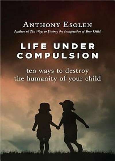 Life Under Compulsion: Ten Ways to Destroy the Humanity of Your Child, Hardcover