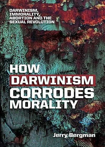How Darwinism Corrodes Morality: Darwinism, Immorality, Abortion and the Sexual Revolution, Paperback