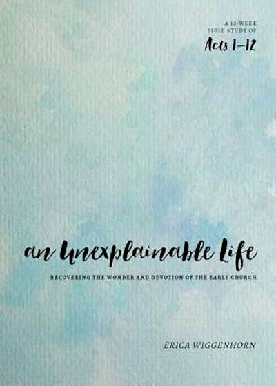 An Unexplainable Life: Recovering the Wonder and Devotion of the Early Church (Acts 1-12), Paperback