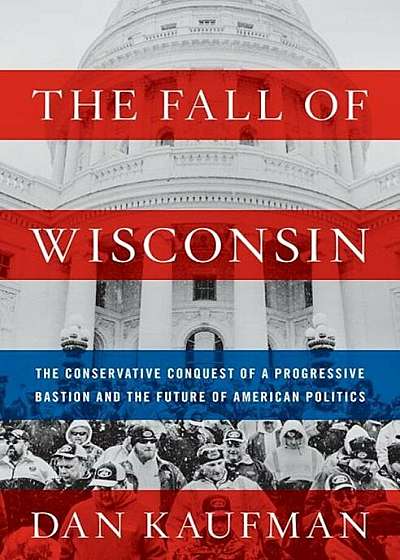 The Fall of Wisconsin: The Conservative Conquest of a Progressive Bastion and the Future of American Politics, Hardcover