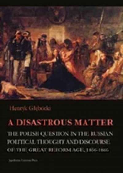 A Disastrous Matter - The Polish Question in the Russian Political Thought and Discourse of the Great Reform Age, 1856-1866