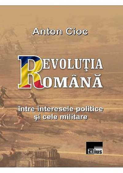 Revolutia Romana, intre interesele politice si cele militare - Anton Cioc