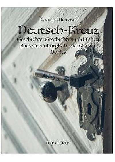 Deutsch-Kreuz. Geschichte, Geschichten und Leben eines siebenburgisch-sachsischen Dorfes - Ruxandra Hurezean