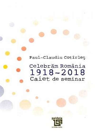 Celebram Romania 1918-2018. Caiet de seminar - Paul-Claudiu Cotirlet