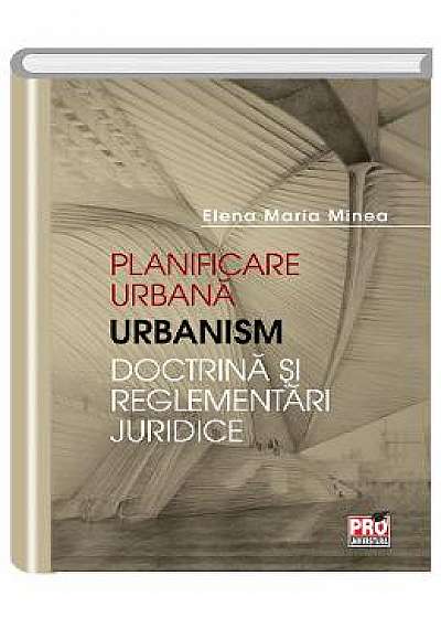 Planificare urbana. Urbanism. Doctrina si reglementari juridice - Elena Maria Minea