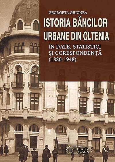 Istoria băncilor urbane din Oltenia în date statistici și corespondență (1880-1948)