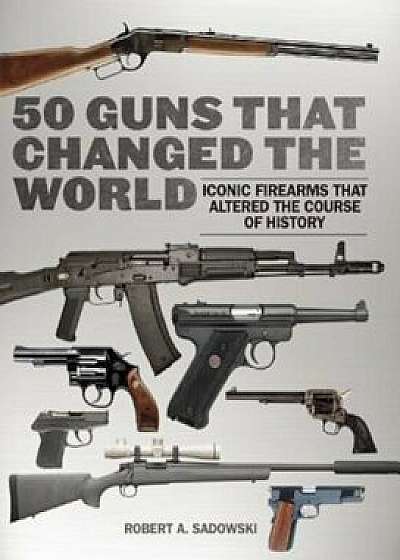 50 Guns That Changed the World: Iconic Firearms That Altered the Course of History, Hardcover/Robert A. Sadowski