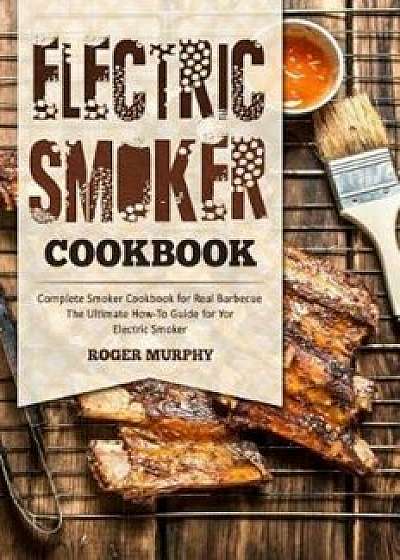 Electric Smoker Cookbook: Complete Smoker Cookbook for Real Barbecue, the Ultimate How-To Guide for Your Electric Smoker, Paperback/Roger Murphy