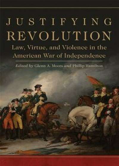 Justifying Revolution: Law, Virtue, and Violence in the American War of Independence, Hardcover/Glenn A. Moots