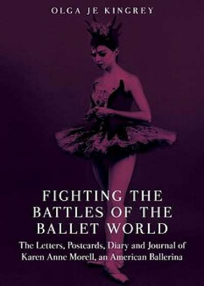 Fighting the Battles of the Ballet World: The Letters, Postcards, Diary and Journal of Karen Anne Morell, an American Ballerina, Paperback/Olga Je Kingrey