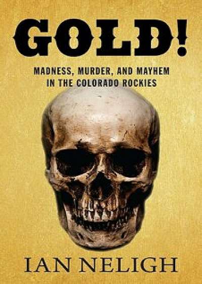 Gold!: Madness, Murder, and Mayhem in the Colorado Rockies, Hardcover/Ian Neligh