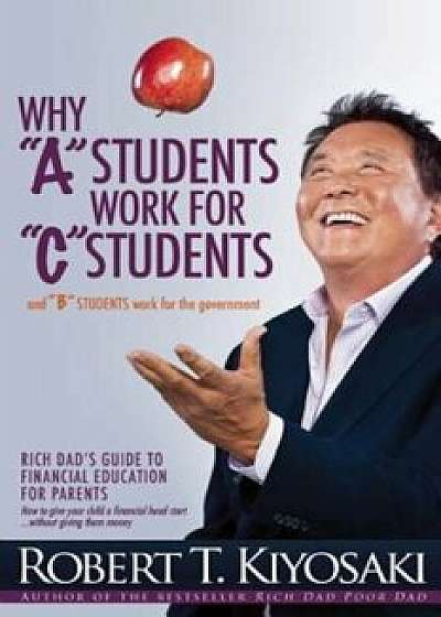 Why 'A' Students Work for 'C' Students and Why 'B' Students Work for the Government: Rich Dad's Guide to Financial Education for Parents, Paperback/Robert T. Kiyosaki