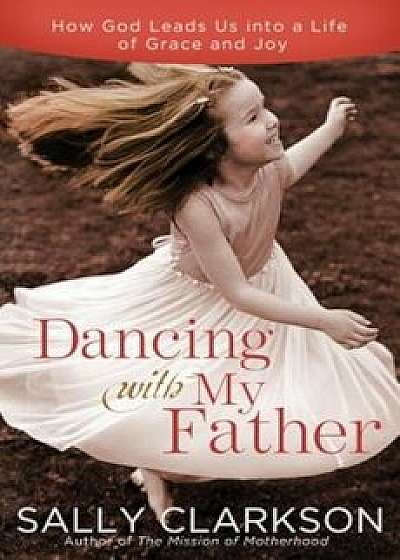 Dancing with My Father: How God Leads Us Into a Life of Grace and Joy, Paperback/Sally Clarkson
