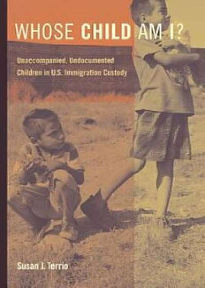 Whose Child Am I': Unaccompanied, Undocumented Children in U.S. Immigration Custody, Paperback/Susan J. Terrio