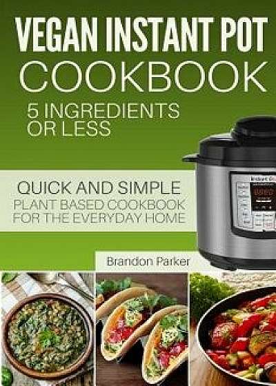 Vegan Instant Pot Cookbook: 5 Ingredients or Less - The Essential Quick and Simple Plant Based Cookbook for the Everyday Home, Paperback/Brandon Parker