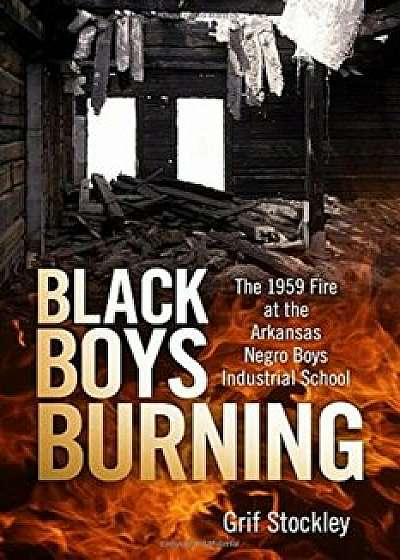 Black Boys Burning: The 1959 Fire at the Arkansas Negro Boys Industrial School, Hardcover/Grif Stockley