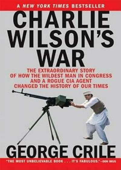 Charlie Wilson's War: The Extraordinary Story of How the Wildest Man in Congress and a Rogue CIA Agent Changed the History, Paperback/George Crile