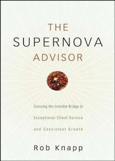 The Supernova Advisor: Crossing the Invisible Bridge to Exceptional Client Service and Consistent Growth, Hardcover/Robert D. Knapp
