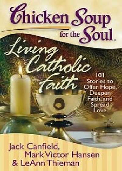 Chicken Soup for the Soul: Living Catholic Faith: 101 Stories to Offer Hope, Deepen Faith, and Spread Love, Paperback/Jack Canfield