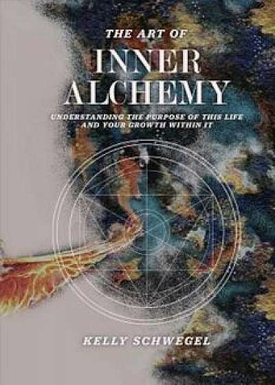 The Art of Inner Alchemy: Understanding the Purpose of This Life and Your Growth Within It, Paperback/Kelly Schwegel