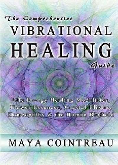 The Comprehensive Vibrational Healing Guide: Life Energy Healing Modalities, Flower Essences, Crystal Elixirs, Homeopathy & the Human Biofield, Paperback/Maya Cointreau