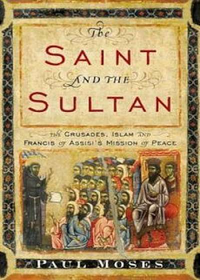 The Saint and the Sultan: The Crusades, Islam, and Francis of Assisi's Mission of Peace, Hardcover/Paul Moses