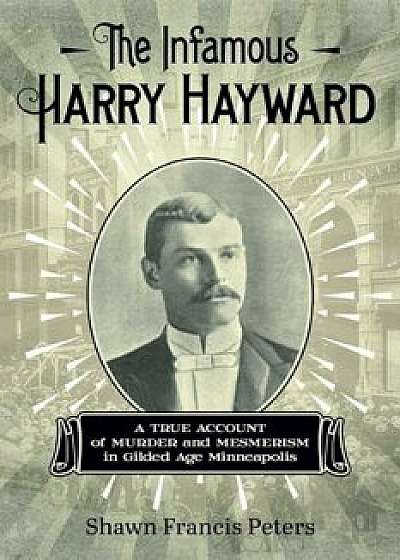 The Infamous Harry Hayward: A True Account of Murder and Mesmerism in Gilded Age Minneapolis, Paperback/Shawn Francis Peters