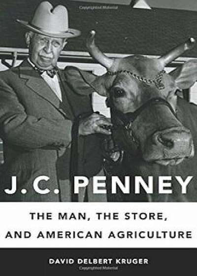 J. C. Penney: The Man, the Store, and American Agriculture, Hardcover/David Delbert Kruger