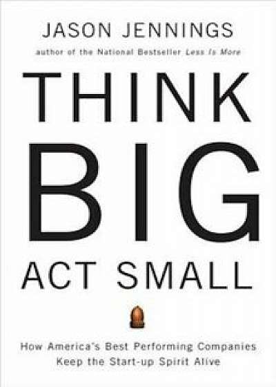 Think Big, Act Small: How America's Best Performing Companies Keep the Start-Up Spirit Alive, Paperback/Jason Jennings