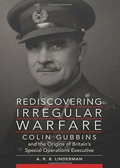 Rediscovering Irregular Warfare: Colin Gubbins and the Origins of Britain's Special Operations Executive, Hardcover/A. R. B. Linderman