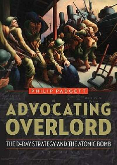 Advocating Overlord: The D-Day Strategy and the Atomic Bomb, Hardcover/Philip Padgett