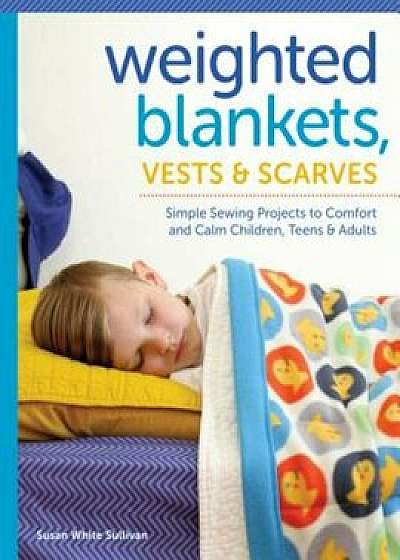 Weighted Blankets, Vests, and Scarves: Simple Sewing Projects to Comfort and Calm Children, Teens, and Adults, Paperback/Susan Sullivan