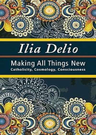 Making All Things New: Catholicity, Cosmology, Consciousness, Paperback/Ilia Delio
