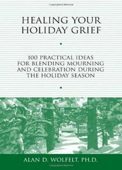 Healing Your Holiday Grief: 100 Practical Ideas for Blending Mourning and Celebration During the Holiday Season, Paperback/Alan D. Wolfelt